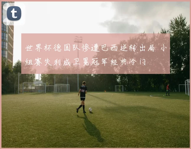 世界杯德国队惨遭巴西逆转出局 小组赛失利成卫冕冠军经典冷门