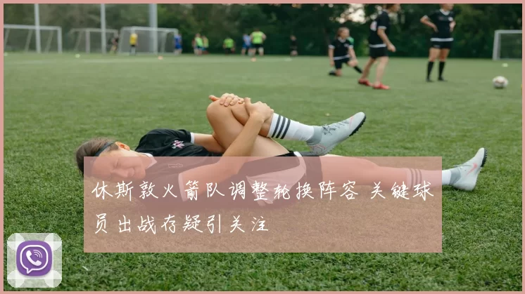 休斯敦火箭队调整轮换阵容 关键球员出战存疑引关注