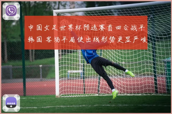 中国女足世界杯预选赛首回合战平韩国 客场平局使出线形势更显严峻