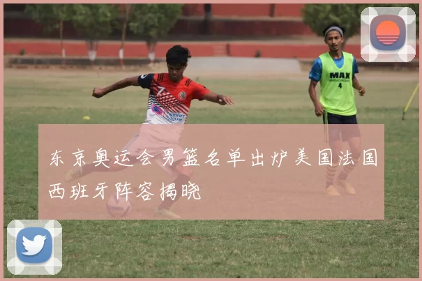 东京奥运会男篮名单出炉美国法国西班牙阵容揭晓