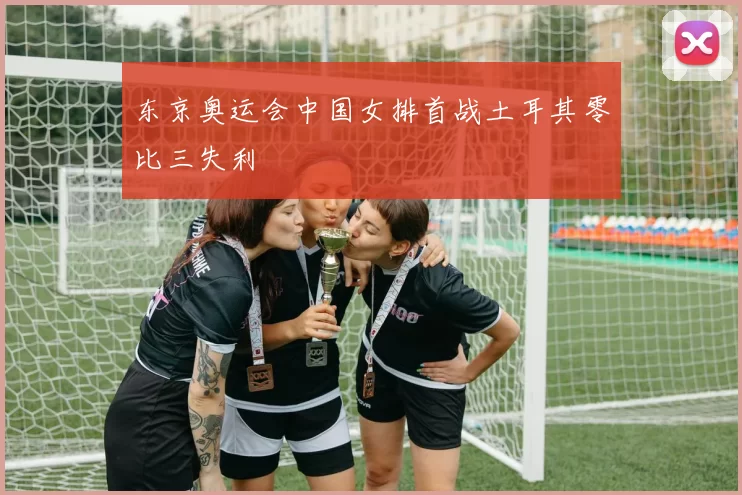 东京奥运会中国女排首战土耳其零比三失利