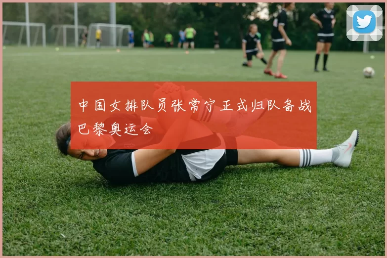 中国女排队员张常宁正式归队备战巴黎奥运会