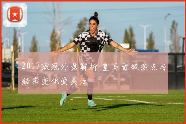 2017欧冠外盘解析 皇马晋级热点与赔率变化受关注