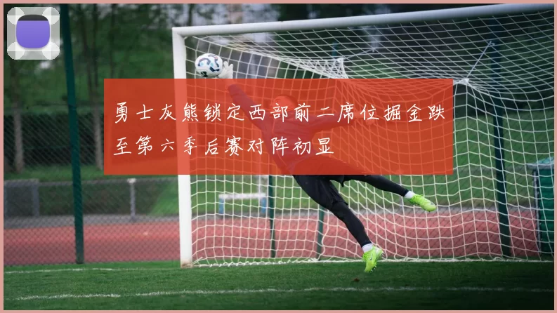 勇士灰熊锁定西部前二席位掘金跌至第六季后赛对阵初显