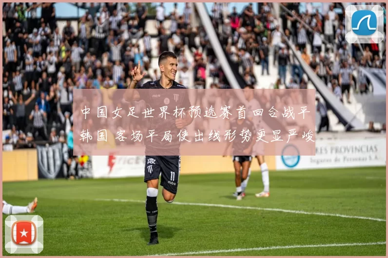 中国女足世界杯预选赛首回合战平韩国 客场平局使出线形势更显严峻