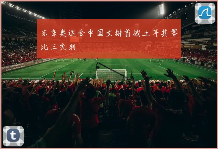 东京奥运会中国女排首战土耳其零比三失利