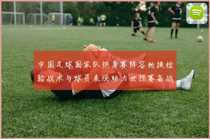 中国足球国家队热身赛阵容轮换检验战术与球员表现助力世预赛备战