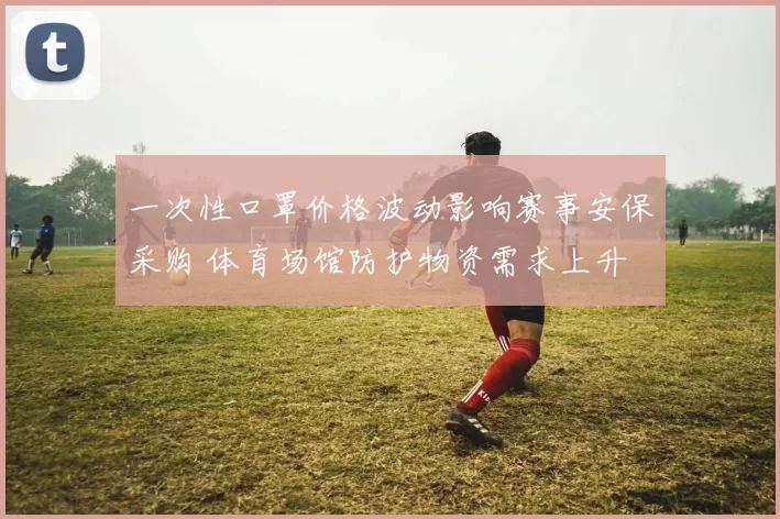 一次性口罩价格波动影响赛事安保采购 体育场馆防护物资需求上升