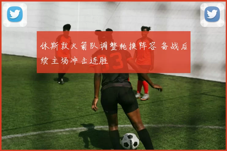 休斯敦火箭队调整轮换阵容 备战后续主场冲击连胜