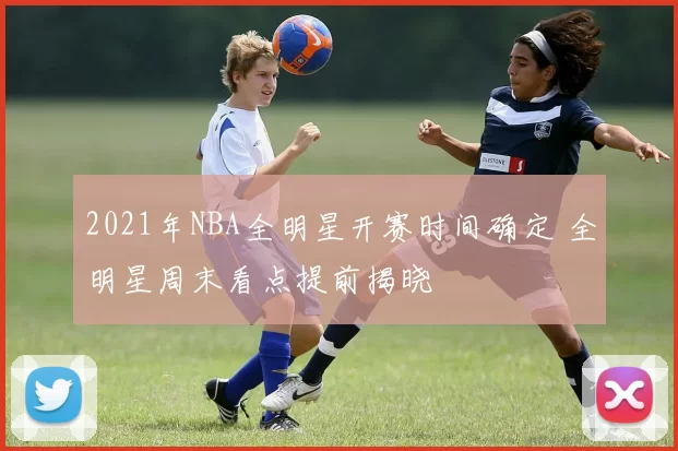 2021年NBA全明星开赛时间确定 全明星周末看点提前揭晓