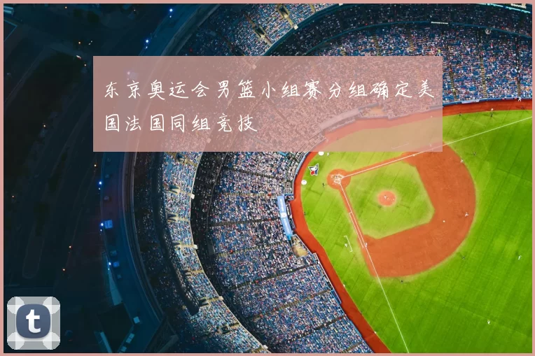 东京奥运会男篮小组赛分组确定美国法国同组竞技