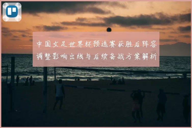 中国女足世界杯预选赛获胜后阵容调整影响出线与后续备战方案解析