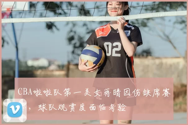 CBA啦啦队第一美女蒋晴因伤缺席赛季,球队观赏度面临考验