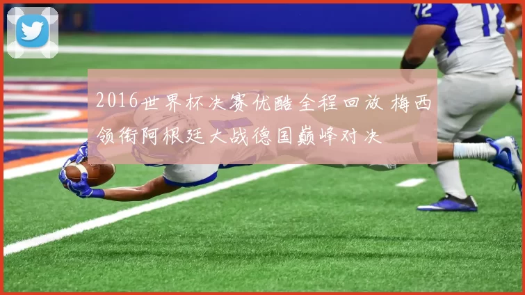 2016世界杯决赛优酷全程回放 梅西领衔阿根廷大战德国巅峰对决