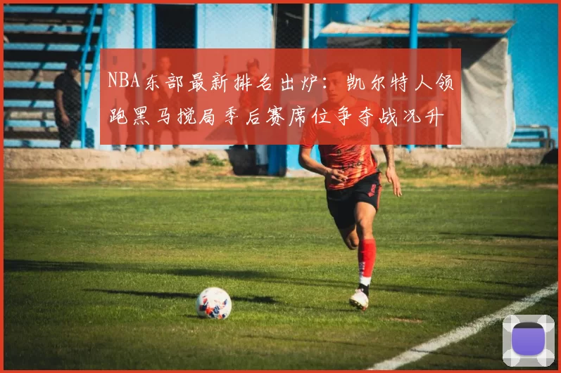 NBA东部最新排名出炉：凯尔特人领跑黑马搅局季后赛席位争夺战况升级