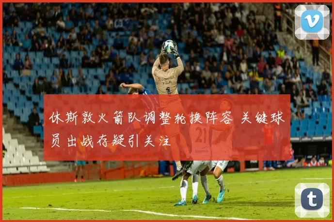 休斯敦火箭队调整轮换阵容 关键球员出战存疑引关注