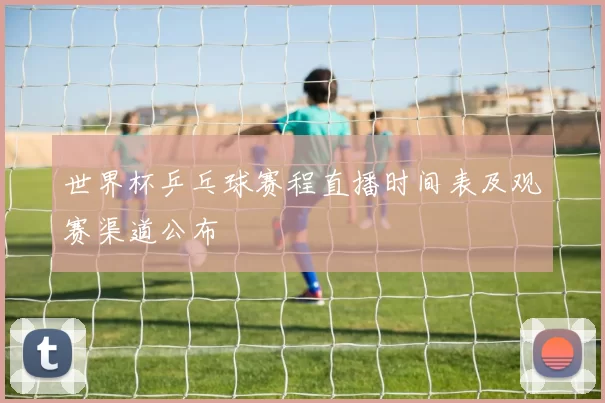世界杯乒乓球赛程直播时间表及观赛渠道公布