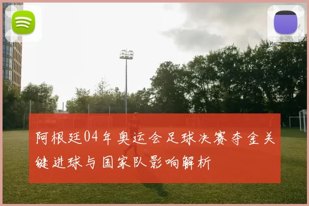 阿根廷04年奥运会足球决赛夺金关键进球与国家队影响解析