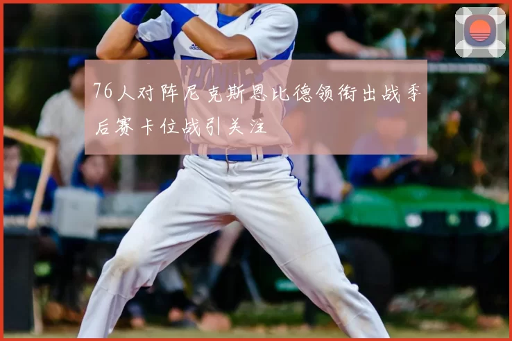 76人对阵尼克斯恩比德领衔出战季后赛卡位战引关注