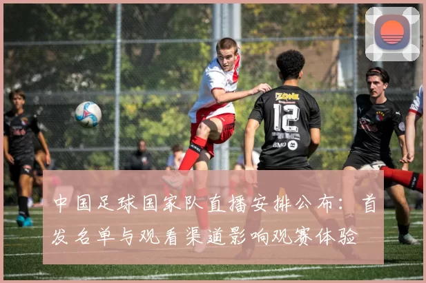 中国足球国家队直播安排公布：首发名单与观看渠道影响观赛体验