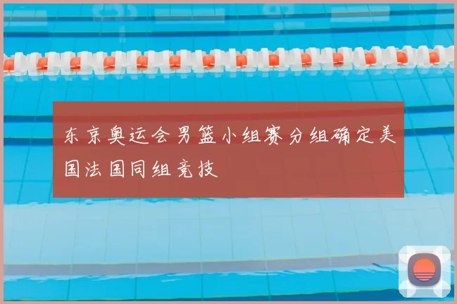 东京奥运会男篮小组赛分组确定美国法国同组竞技