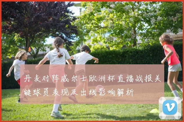 丹麦对阵威尔士欧洲杯直播战报关键球员表现及出线影响解析