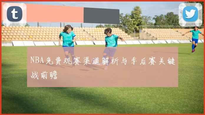 NBA免费观赛渠道解析与季后赛关键战前瞻