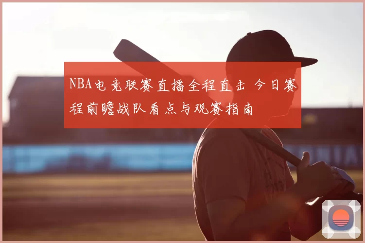 NBA电竞联赛直播全程直击 今日赛程前瞻战队看点与观赛指南
