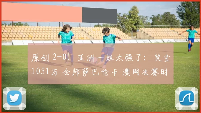 原创 2-0!亚洲一姐太强了:奖金1051万 会师萨巴伦卡 澳网决赛时间如下