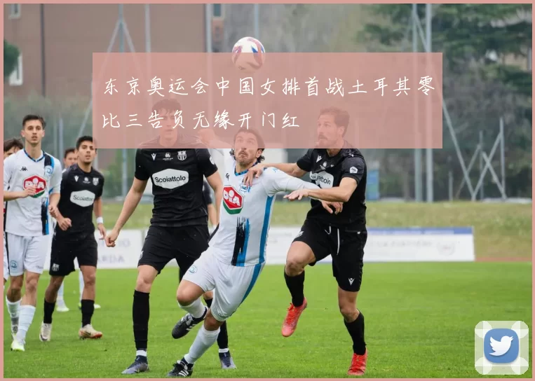 东京奥运会中国女排首战土耳其零比三告负无缘开门红