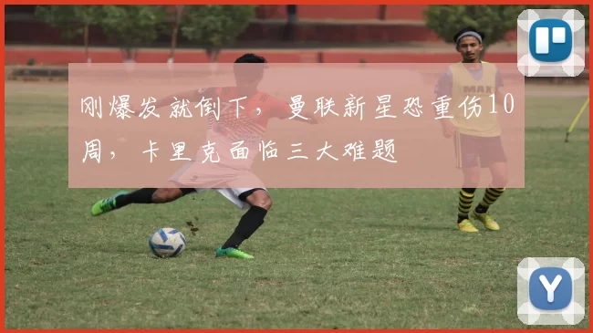刚爆发就倒下，曼联新星恐重伤10周，卡里克面临三大难题
