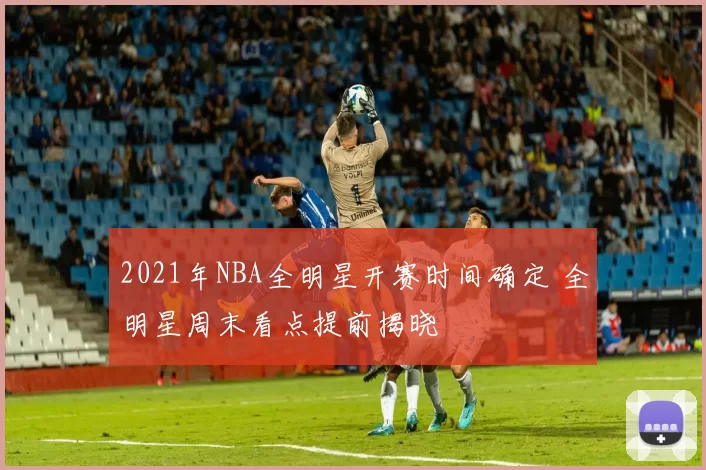 2021年NBA全明星开赛时间确定 全明星周末看点提前揭晓