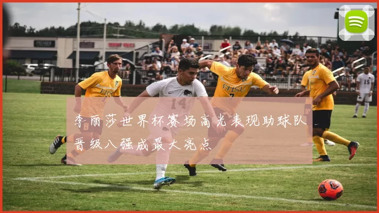 李丽莎世界杯赛场高光表现助球队晋级八强成最大亮点