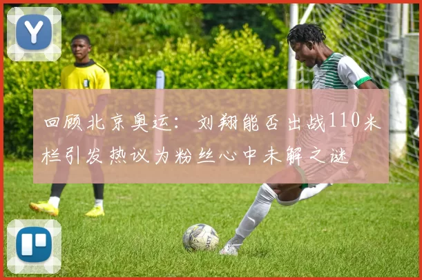 回顾北京奥运：刘翔能否出战110米栏引发热议为粉丝心中未解之谜