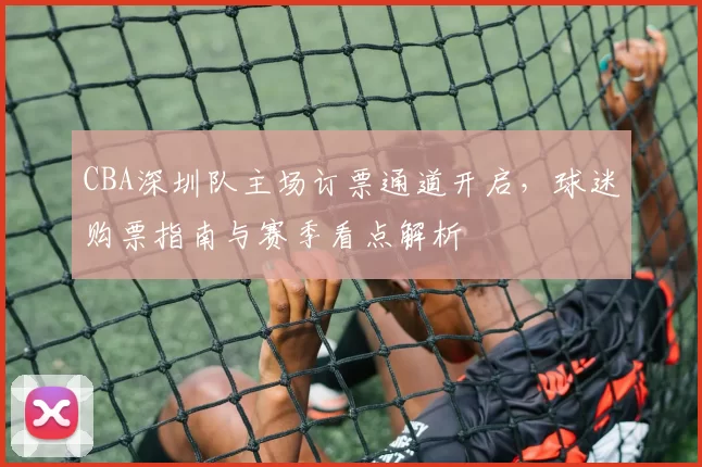 CBA深圳队主场订票通道开启，球迷购票指南与赛季看点解析