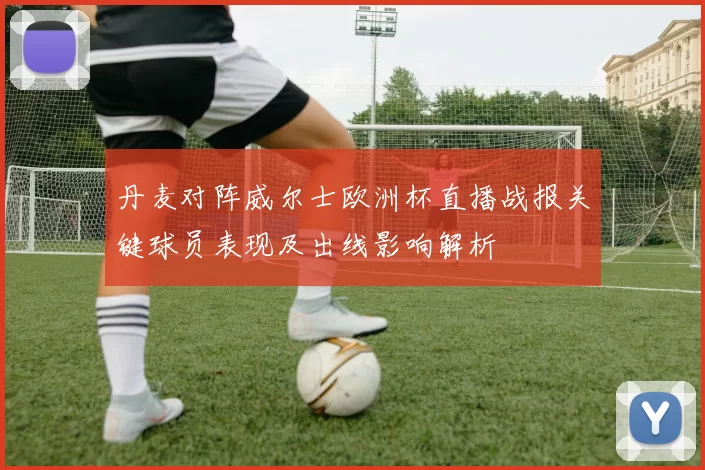 丹麦对阵威尔士欧洲杯直播战报关键球员表现及出线影响解析