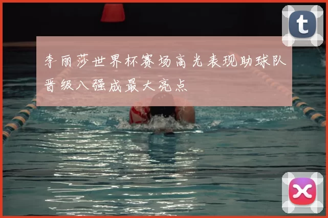 李丽莎世界杯赛场高光表现助球队晋级八强成最大亮点