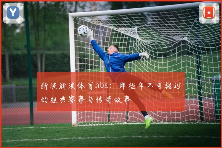 新浪新浪体育nba：那些年不可错过的经典赛事与传奇故事
