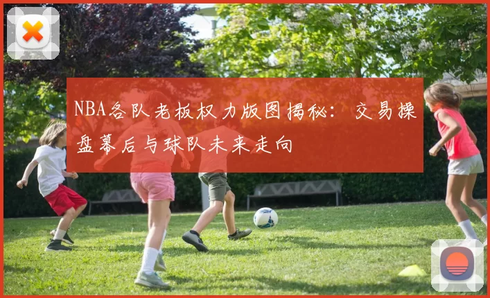 NBA各队老板权力版图揭秘：交易操盘幕后与球队未来走向