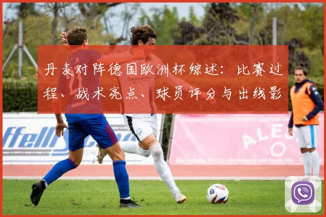 丹麦对阵德国欧洲杯综述：比赛过程、战术亮点、球员评分与出线影响分析
