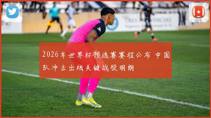 2026年世界杯预选赛赛程公布 中国队冲击出线关键战役明朗