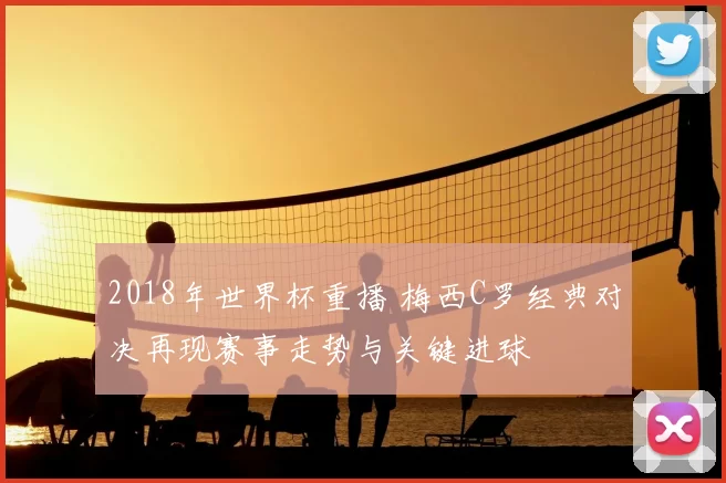 2018年世界杯重播 梅西C罗经典对决再现赛事走势与关键进球