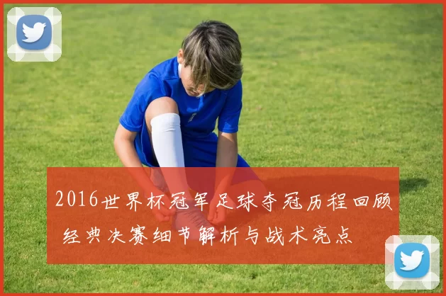 2016世界杯冠军足球夺冠历程回顾 经典决赛细节解析与战术亮点