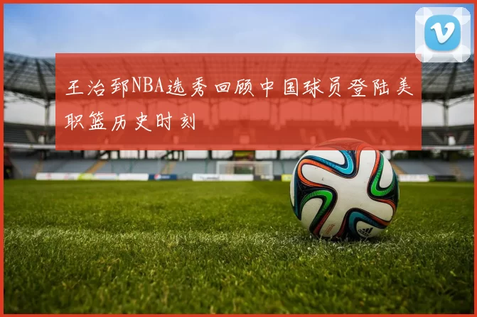 王治郅NBA选秀回顾中国球员登陆美职篮历史时刻