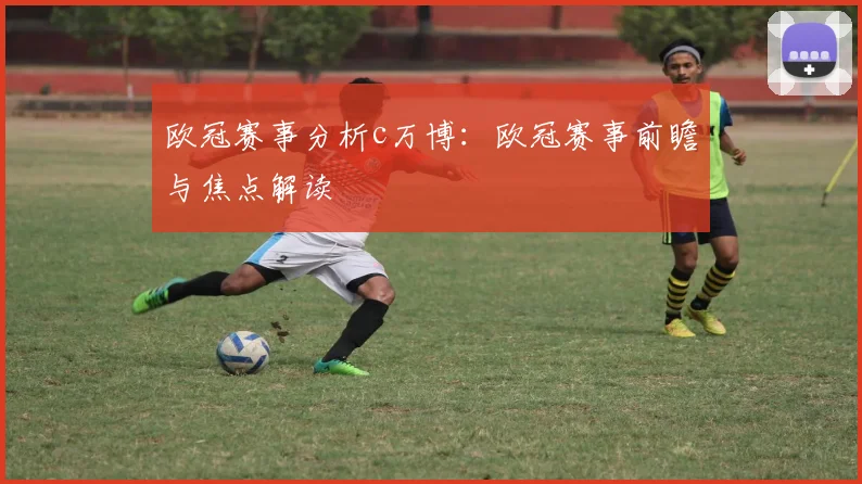 欧冠赛事分析c万博:欧冠赛事前瞻与焦点解读