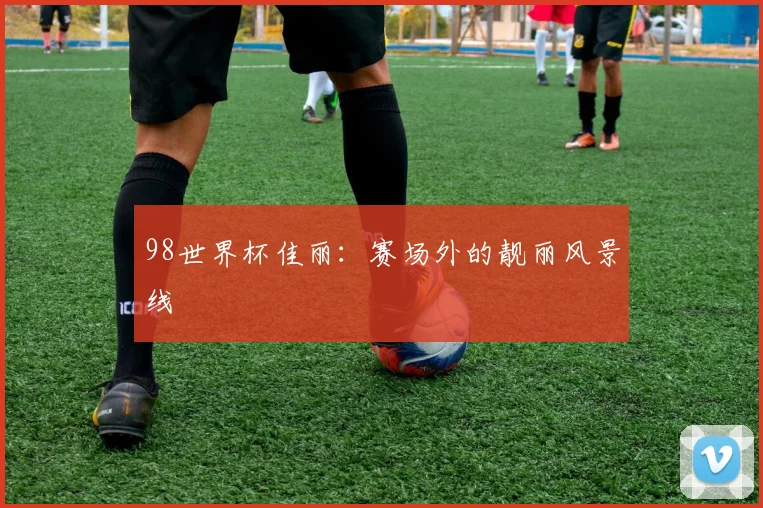 98世界杯佳丽:赛场外的靓丽风景线