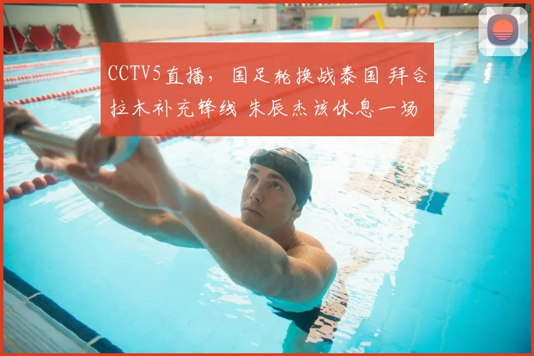 CCTV5直播，国足轮换战泰国 拜合拉木补充锋线 朱辰杰该休息一场