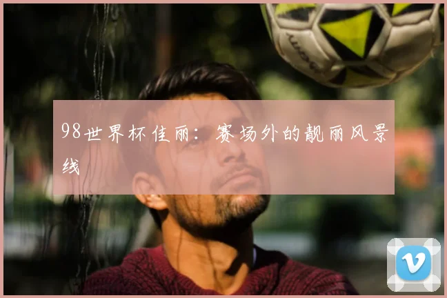 98世界杯佳丽:赛场外的靓丽风景线