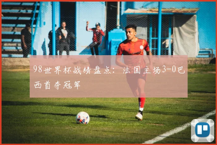 98世界杯战绩盘点:法国主场3-0巴西首夺冠军