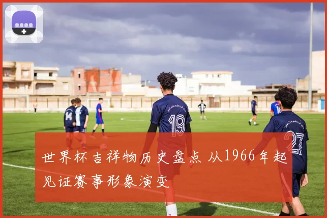 世界杯吉祥物历史盘点 从1966年起见证赛事形象演变